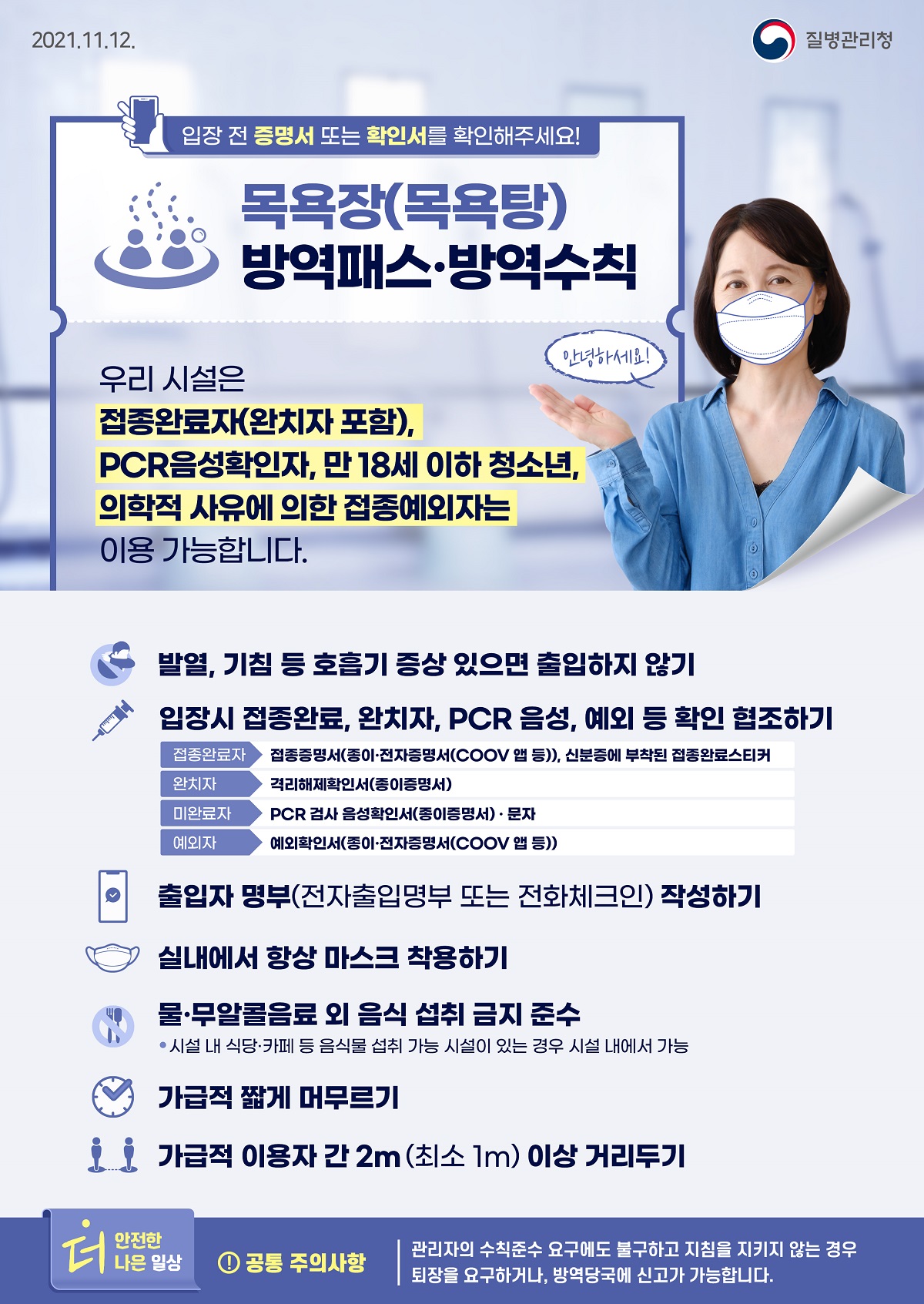 [질병관리청 21년 11월 12일 1페이지 중 1페이지] 목욕장(목욕탕) 방역패스·방역수칙, 입장 전 증명서 또는 확인서를 확인해주세요! 안녕하세요! 우리 시설은 접종완료자(완치자 포함), PCR음성확인자, 만 18세 이하 청소년, 의학적 사유에 의한 접종예외자는 이용 가능합니다. 발열, 기침 등 호흡기 증상 있으면 출입하지 않기, 입장시 접종완료, 완치자, PCR 음성, 예외 등 확인 협조하기, 접종완료자 접종증명서(종이·전자증명서(COOV 앱 등)), 신분증에 부착된 접종완료스티커, 완치자 격리해제확인서(종이증명서), 미완료자 PCR 검사 음성확인서(종이증명서)·문자, 예외자 예외확인서(종이·전자증명서(COOV 앱 등)), 출입자 명부(전자출입명부 또는 전화체크인) 작성하기, 실내에서 항상 마스크 착용하기, 물·무알콜음료 외 음식 섭취 금지 준수, *시설 내 식당·카페 등 음식물 섭취 가능 시설이 있는 경우 시설 내에서 가능, 가급적 짧게 머무르기, 가급적 이용자 간 2m(최소 1m) 이상 거리두기, 더 안전한 더 나은 일상, 공통 주의사항, 관리자의 수칙준수 요구에도 불구하고 지침을 지키지 않는 경우 퇴장을 요구하거나, 방역당국에 신고가 가능합니다.